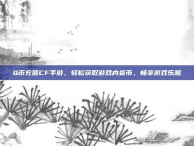 Q币充值CF手游，轻松获取游戏内货币，畅享游戏乐趣