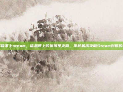 学校机房登不上steam，信息课上的赛博军火商，学校机房攻破Steam封锁的终极指南