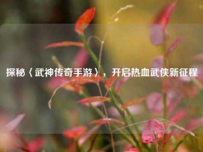 探秘〈武神传奇手游〉，开启热血武侠新征程