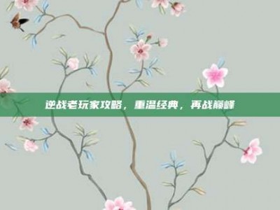 逆战老玩家攻略，重温经典，再战巅峰