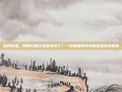 怎样祛湿，别再只喝红豆薏米水了！一份靠谱的全身体祛湿实战指南