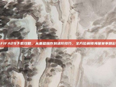FIFA29下载攻略，从基础操作到进阶技巧，全方位解锁海量赛事精彩
