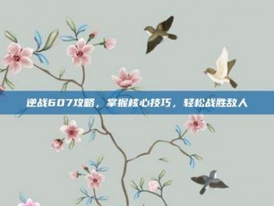 逆战607攻略，掌握核心技巧，轻松战胜敌人
