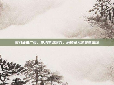 醉八仙推广员，传承非遗魅力，解锁多元消费新路径