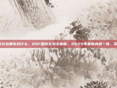 dnf国庆礼包都包含什么，DNF国庆礼包全解析，2025年最新内容一览，买前必看！