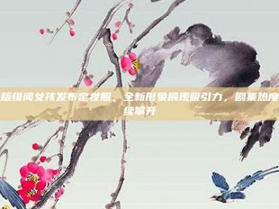 新版绯闻女孩发布定妆照，全新形象展现吸引力，剧集热度持续攀升