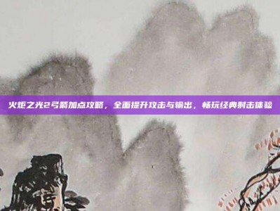 火炬之光2弓箭加点攻略，全面提升攻击与输出，畅玩经典射击体验