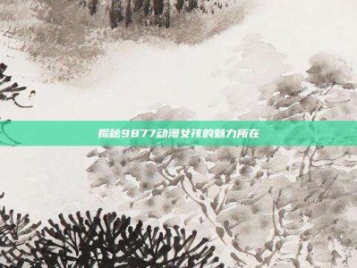 揭秘9877动漫女孩的魅力所在