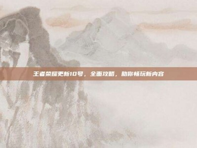 王者荣耀更新10号，全面攻略，助你畅玩新内容