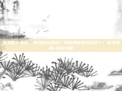 海马能长高吗，海马能长高吗？别被增高神话忽悠了！科学真相+避坑攻略