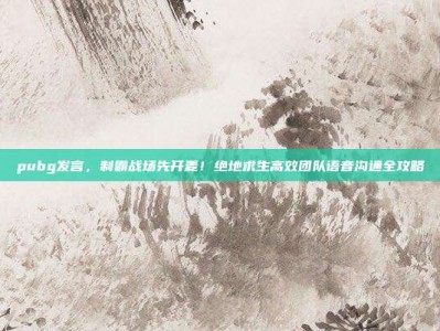 pubg发言，制霸战场先开麦！绝地求生高效团队语音沟通全攻略