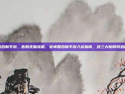 安卓回合制手游，告别无脑挂机，安卓回合制手游入坑指南，这三大陷阱我劝你别碰