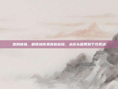 热狗辣妹，解锁城市美食新密码，从街头暖胃到个性表达