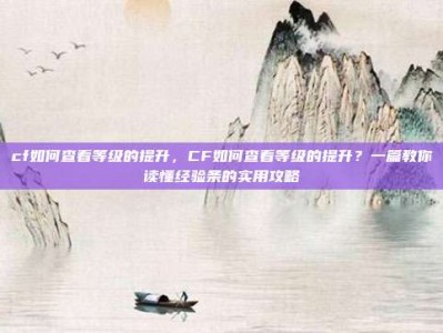 cf如何查看等级的提升，CF如何查看等级的提升？一篇教你读懂经验条的实用攻略