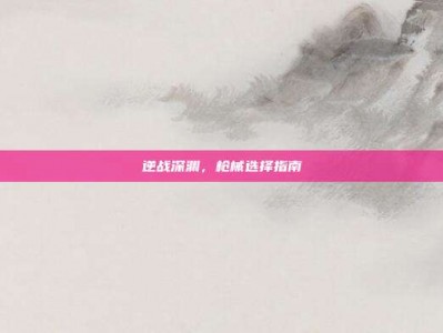逆战深渊，枪械选择指南
