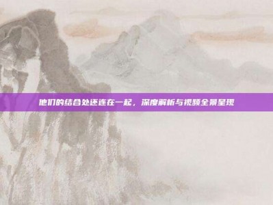他们的结合处还连在一起，深度解析与视频全景呈现