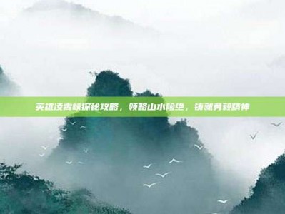英雄凌霄峡探秘攻略，领略山水险绝，铸就勇毅精神