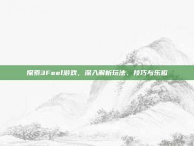 探索3Feel游戏，深入解析玩法、技巧与乐趣