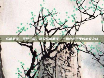 成都武侯，寻梦三国，遇见成都武侯—一场穿越千年的忠义之旅