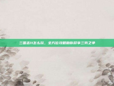 三国志11怎么玩，全方位攻略助你尽享三势之争