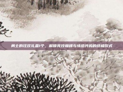 勇士的狂欢礼盒1个，解锁竞技巅峰与情感共鸣的终极仪式