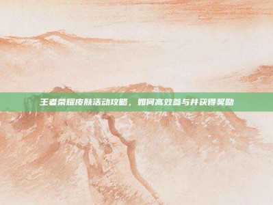 王者荣耀皮肤活动攻略，如何高效参与并获得奖励