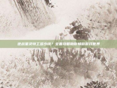 逆战星灵特工多少钱？全面攻略助你畅游游戏世界