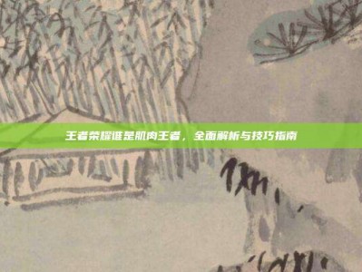 王者荣耀谁是肌肉王者，全面解析与技巧指南