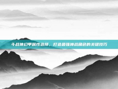 斗战神幻甲属性选择，打造最强神战角色的关键技巧