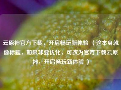 云原神官方下载，开启畅玩新体验 （这本身就像标题，如果非要优化，可改为官方下载云原神，开启畅玩新体验 ）