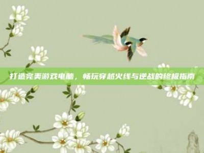 打造完美游戏电脑，畅玩穿越火线与逆战的终极指南
