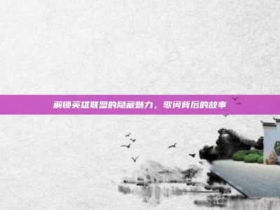 解锁英雄联盟的隐藏魅力，歌词背后的故事
