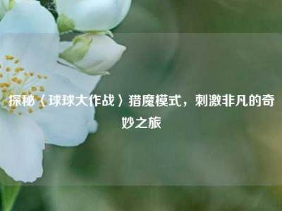 探秘〈球球大作战〉猎魔模式，刺激非凡的奇妙之旅