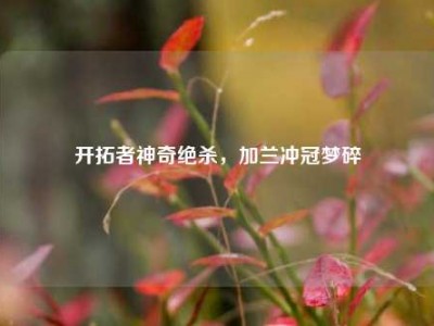 开拓者神奇绝杀，加兰冲冠梦碎