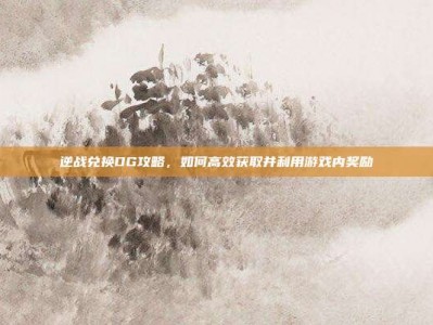 逆战兑换DG攻略，如何高效获取并利用游戏内奖励