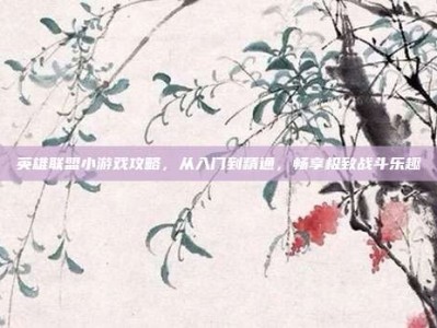英雄联盟小游戏攻略，从入门到精通，畅享极致战斗乐趣