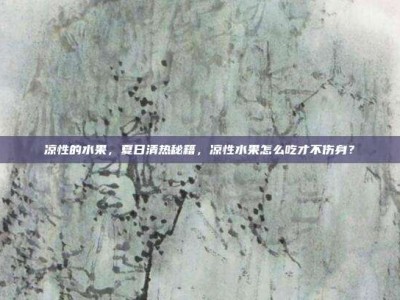 凉性的水果，夏日清热秘籍，凉性水果怎么吃才不伤身？