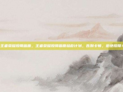 王者荣耀投降画质，王者荣耀投降画质拯救计划，告别卡顿，拒绝投降！