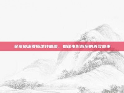 吴京被冻得原地转圈圈，揭秘电影背后的真实故事