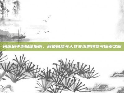 玛塔塔平原探秘指南，解锁自然与人文交织的视觉与探索之旅