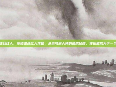 爱拍逆战红人，爱拍逆战红人攻略，从菜鸟到大神的速成秘籍，你也能成为下一个传奇