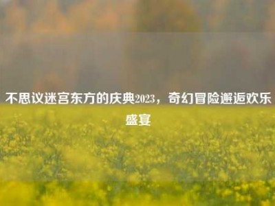 不思议迷宫东方的庆典2023，奇幻冒险邂逅欢乐盛宴