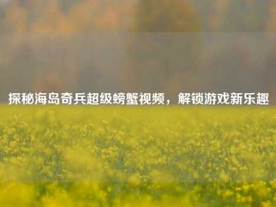 探秘海岛奇兵超级螃蟹视频，解锁游戏新乐趣