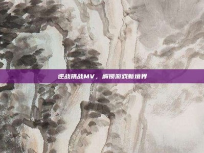 逆战挑战MV，解锁游戏新境界