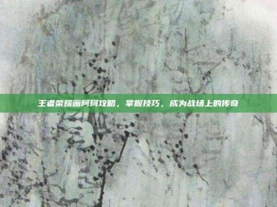 王者荣耀画阿珂攻略，掌握技巧，成为战场上的传奇