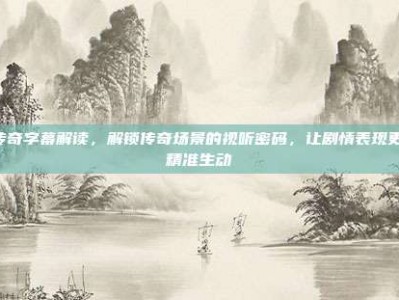 7传奇字幕解读，解锁传奇场景的视听密码，让剧情表现更加精准生动