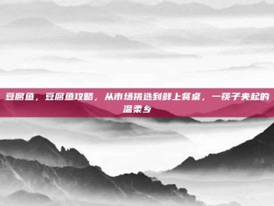 豆腐鱼，豆腐鱼攻略，从市场挑选到鲜上餐桌，一筷子夹起的温柔乡