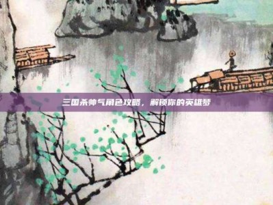 三国杀帅气角色攻略，解锁你的英雄梦