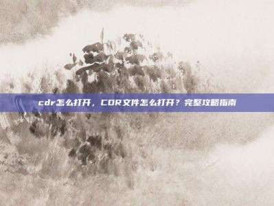 cdr怎么打开，CDR文件怎么打开？完整攻略指南