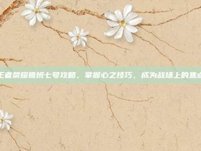 王者荣耀鲁班七号攻略，掌握心之技巧，成为战场上的焦点